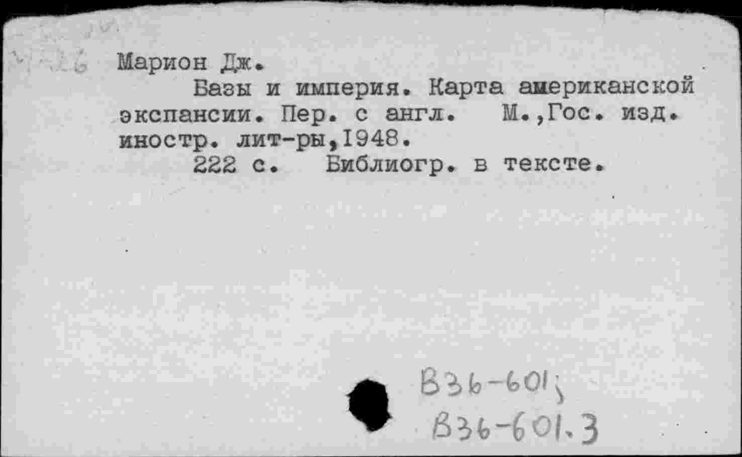 ﻿Марион Дж.
Базы и империя. Карта американской экспансии. Пер. с англ. М.,Гос. изд. иностр, лит-ры,1948.
222 с. Библиогр. в тексте.
би-601.3